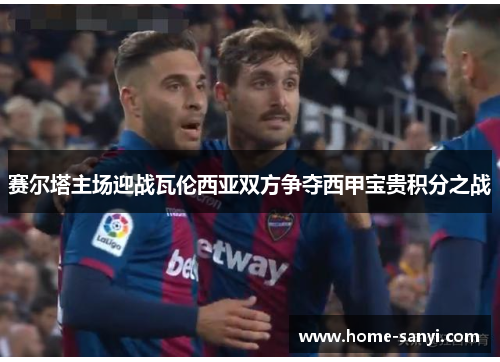 赛尔塔主场迎战瓦伦西亚双方争夺西甲宝贵积分之战